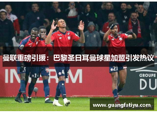 曼联重磅引援：巴黎圣日耳曼球星加盟引发热议