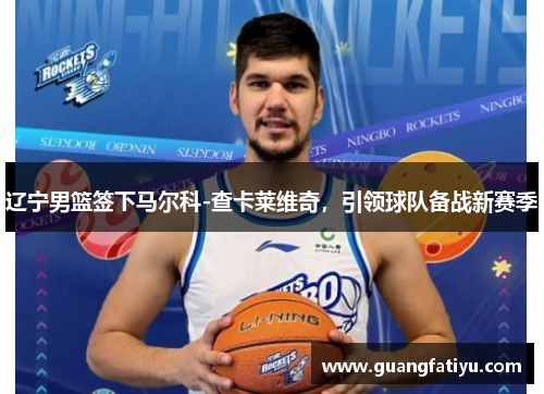 辽宁男篮签下马尔科-查卡莱维奇，引领球队备战新赛季